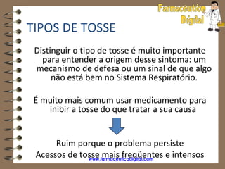 TIPOS DE TOSSE
 Distinguir o tipo de tosse é muito importante
   para entender a origem desse sintoma: um
 mecanismo de defesa ou um sinal de que algo
      não está bem no Sistema Respiratório.

 É muito mais comum usar medicamento para
    inibir a tosse do que tratar a sua causa


      Ruim porque o problema persiste
 Acessos de tosse mais freqüentes e intensos
              www.farmaceuticodigital.com
 