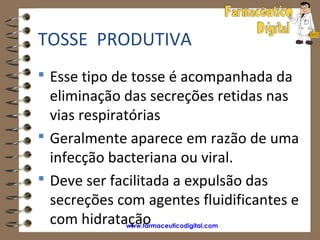 TOSSE PRODUTIVA
 Esse tipo de tosse é acompanhada da
  eliminação das secreções retidas nas
  vias respiratórias
 Geralmente aparece em razão de uma
  infecção bacteriana ou viral.
 Deve ser facilitada a expulsão das
  secreções com agentes fluidificantes e
  com hidratação
             www.farmaceuticodigital.com
 