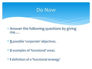 Do Now


Answer the following questions by giving
me….

3 possible ‘corporate’ objectives.

2 examples of ‘functional’ areas.

1 definition of a ‘functional strategy’
 
