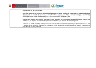 comunicadas por la CGRD de la IE.
 Pedir que organicen las cosas que necesariamente tengan que llevar, tomando en cuenta que sus manos deben estar
libres durante su traslado. Si van con sus padres hacerles recordar que no deben exponerse a peligros y controlar las
emociones, porque lo más importante la AUTOPROTECCIÓN para preservar la vida.
 Finalmente el docente les recuerda que deberán estar atentos al reinicio de las actividades educativas, para lo cual
enfatiza que la IE y sus docente estarán gustosos de volverles a ver después de esta emergencia.
 Asimismo los felicita por haber realizado con éxito todas las indicaciones dadas que tiene por objetivo preservar su vida
y el goce de sus derechos. También les enfatiza que confía plenamente que ellos pondrán en práctica lo aprendido si
esta situación se diera realmente.
 