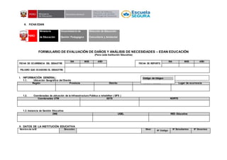 4. FICHA EDAN
FORMULARIO DE EVALUACIÓN DE DAÑOS Y ANÁLISIS DE NECESIDADES – EDAN EDUCACIÓN
(Para cada Institución Educativa)
FECHA DE OCURRENCIA DEL DESASTRE
DIA MES AÑO
FECHA DE REPORTE
DIA MES AÑO
PELIGRO QUE OCASIONO EL DESASTRE:
I. INFORMACIÓN GENERAL:
1.1. Ubicación Geográfica del Evento :
Región Provincia Distrito Centro Poblado Lugar de ocurrencia
1.2. Coordenadas de ubicación de la Infraestructura Pública a rehabilitar ( GPS )
Coordenadas UTM ESTE NORTE
1.3. Instancia de Gestión Educativa:
DRE UGEL RED Educativa
II. DATOS DE LA INSTITUCIÓN EDUCATIVA
Nombre de la IE: Dirección: Nivel
N° Código
N° Estudiantes N° Docentes
PERÚ
Ministerio
de Educación
Viceministerio de
Gestión Pedagógica
Dirección de Educación
Comunitaria y Ambiental
Código de Ubigeo
 