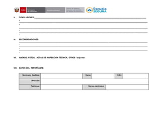 V. CONCLUSIONES:_________________________________________________________________________________________________________
_
______________________________________________________________________________________________________________________________________
_
______________________________________________________________________________________________________________________________________
_
______________________________________________________________________________________________________________________________________
_
VI. RECOMENDACIONES:
______________________________________________________________________________________________________________________________________
_
______________________________________________________________________________________________________________________________________
_
______________________________________________________________________________________________________________________________________
_
VII. ANEXOS: FOTOS, ACTAS DE INSPECCIÓN TÉCNICA, OTROS / adjuntar.
VIII. DATOS DEL REPORTANTE:
Nombres y Apellidos: Cargo: D.N.I.:
Dirección:
Teléfonos: Correo electrónico:
 