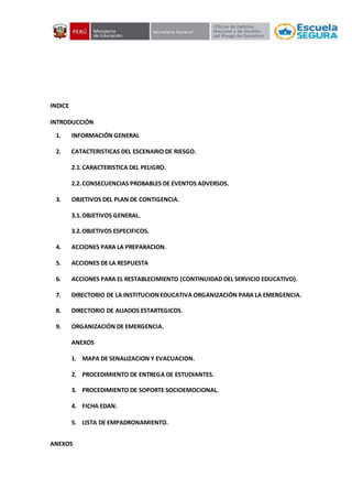 INDICE
INTRODUCCIÓN
1. INFORMACIÓN GENERAL
2. CATACTERISTICAS DEL ESCENARIO DE RIESGO.
2.1.CARACTERISTICA DEL PELIGRO.
2.2.CONSECUENCIAS PROBABLES DE EVENTOS ADVERSOS.
3. OBJETIVOS DEL PLAN DE CONTIGENCIA.
3.1.OBJETIVOS GENERAL.
3.2.OBJETIVOS ESPECIFICOS.
4. ACCIONES PARA LA PREPARACION.
5. ACCIONES DE LA RESPUESTA
6. ACCIONES PARA EL RESTABLECIMIENTO (CONTINUIDAD DEL SERVICIO EDUCATIVO).
7. DIRECTORIO DE LA INSTITUCIONEDUCATIVA ORGANIZACIÓN PARA LA EMERGENCIA.
8. DIRECTORIO DE ALIADOS ESTARTEGICOS.
9. ORGANIZACIÓN DE EMERGENCIA.
ANEXOS
1. MAPA DE SENALIZACION Y EVACUACION.
2. PROCEDIMIENTO DE ENTREGA DE ESTUDIANTES.
3. PROCEDIMIENTO DE SOPORTE SOCIOEMOCIONAL.
4. FICHA EDAN.
5. LISTA DE EMPADRONAMIENTO.
ANEXOS
 