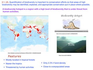 3.1. U5. Quantiﬁcation of biodiversity is important to conservation eﬀorts so that areas of high
biodiversity may be identiﬁed, explored, and appropriate conservation put in place where possible.
• Mostly located in tropical forests

• Nearer the tropics 

• Threatened by human activities
A biodiversity hotspot is a region with a high level of biodiversity that is under threat from
human activities.
• Only 2.3% if land density 

• Close to overpopulated areas
Features
https://www.youtube.com/watch?v=RaQBaVeEbW8
https://youtu.be/y6-h56B5n9U
https://databasin.org/maps/new#datasets=23fb5da1586141109fa6f8d45de0a260
 
