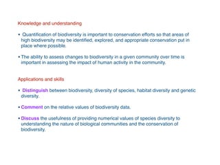 Knowledge and understanding
• Quantiﬁcation of biodiversity is important to conservation efforts so that areas of
high biodiversity may be identiﬁed, explored, and appropriate conservation put in
place where possible.
•The ability to assess changes to biodiversity in a given community over time is
important in assessing the impact of human activity in the community.
Applications and skills
• Distinguish between biodiversity, diversity of species, habitat diversity and genetic
diversity.
•Comment on the relative values of biodiversity data.
•Discuss the usefulness of providing numerical values of species diversity to
understanding the nature of biological communities and the conservation of
biodiversity.
 