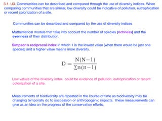 3.1. U3. Communities can be described and compared through the use of diversity indices. When
comparing communities that are similar, low diversity could be indicative of pollution, eutrophication
or recent colonization of a site.

Communities can be described and compared by the use of diversity indices 

Mathematical models that take into account the number of species (richness) and the
evenness of their distribution. 

Simpson’s reciprocal index in which 1 is the lowest value (when there would be just one
species) and a higher value means more diversity.

Low values of the diversity index could be evidence of pollution, eutrophication or recent
colonization of a site.

Measurements of biodiversity are repeated in the course of time as biodiversity may be
changing temporally do to succession or anthropogenic impacts. These measurements can
give us an idea on the progress of the conservation eﬀorts. 

 