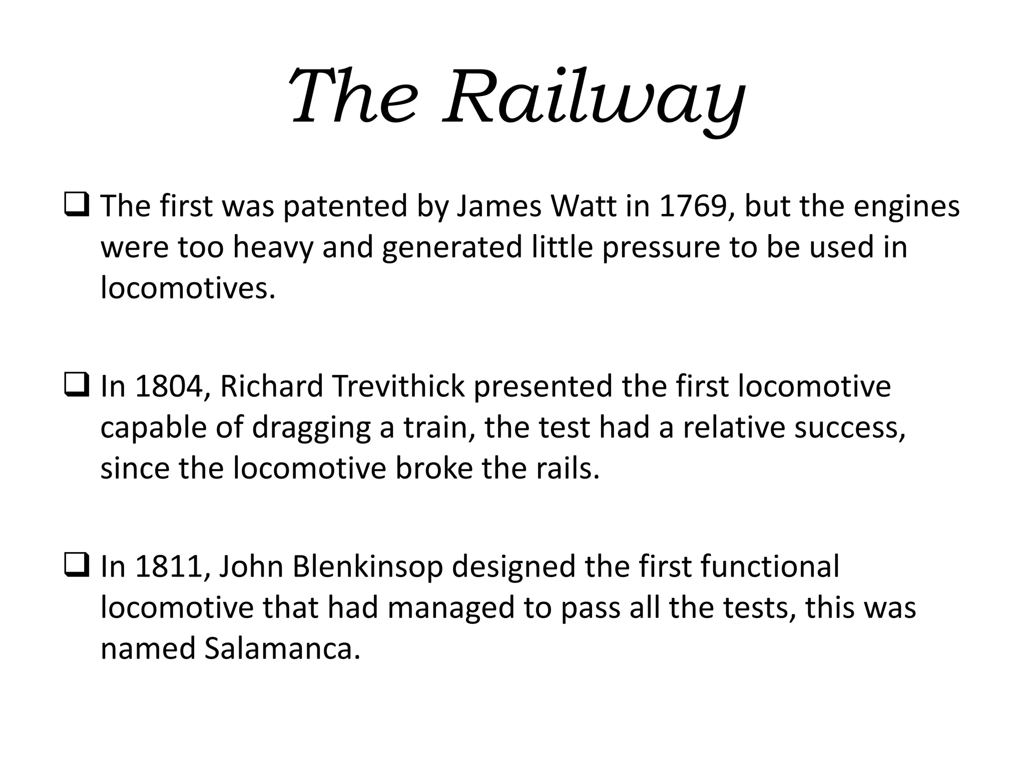 The Railway
 The first was patented by James Watt in 1769, but the engines
were too heavy and generated little pressure to be used in
locomotives.
 In 1804, Richard Trevithick presented the first locomotive
capable of dragging a train, the test had a relative success,
since the locomotive broke the rails.
 In 1811, John Blenkinsop designed the first functional
locomotive that had managed to pass all the tests, this was
named Salamanca.
 
