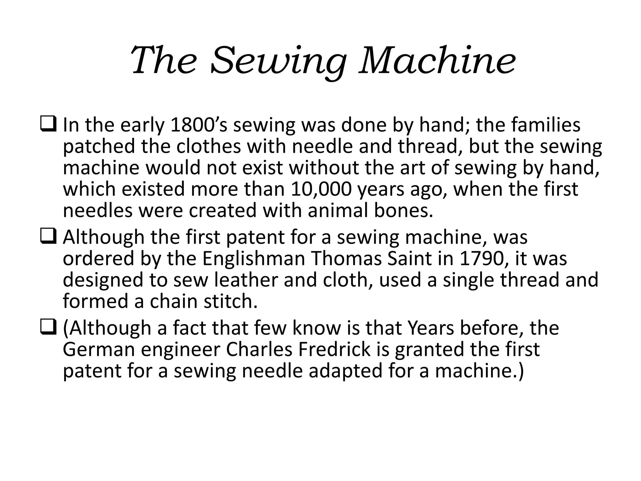The Sewing Machine
 In the early 1800’s sewing was done by hand; the families
patched the clothes with needle and thread, but the sewing
machine would not exist without the art of sewing by hand,
which existed more than 10,000 years ago, when the first
needles were created with animal bones.
 Although the first patent for a sewing machine, was
ordered by the Englishman Thomas Saint in 1790, it was
designed to sew leather and cloth, used a single thread and
formed a chain stitch.
 (Although a fact that few know is that Years before, the
German engineer Charles Fredrick is granted the first
patent for a sewing needle adapted for a machine.)
 