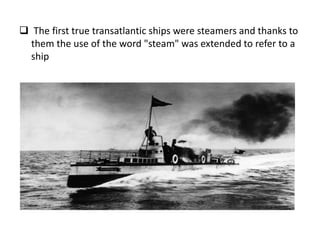  The first true transatlantic ships were steamers and thanks to
them the use of the word "steam" was extended to refer to a
ship
 