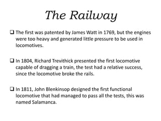The Railway
 The first was patented by James Watt in 1769, but the engines
were too heavy and generated little pressure to be used in
locomotives.
 In 1804, Richard Trevithick presented the first locomotive
capable of dragging a train, the test had a relative success,
since the locomotive broke the rails.
 In 1811, John Blenkinsop designed the first functional
locomotive that had managed to pass all the tests, this was
named Salamanca.
 