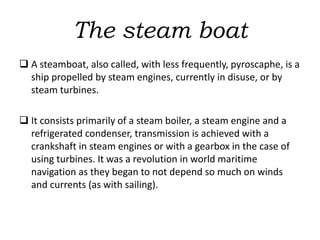 The steam boat
 A steamboat, also called, with less frequently, pyroscaphe, is a
ship propelled by steam engines, currently in disuse, or by
steam turbines.
 It consists primarily of a steam boiler, a steam engine and a
refrigerated condenser, transmission is achieved with a
crankshaft in steam engines or with a gearbox in the case of
using turbines. It was a revolution in world maritime
navigation as they began to not depend so much on winds
and currents (as with sailing).
 