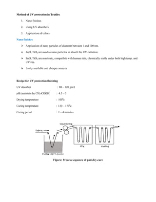 Method of UV protection in Textiles
1. Nano finishes
2. Using UV absorbers
3. Application of colors
Nano finishes
 Application of nano particles of diameter between 1 and 100 nm.
 ZnO, TiO2 are used as nano particles to absorb the UV radiation.
 ZnO, TiO2 are non toxic, compatible with human skin, chemically stable under both high temp. and
UV ray.
 Easily available and cheaper sources
Recipe for UV protection finishing
UV absorber : 80 – 120 gm/l
pH (maintain by CH3-COOH) : 4.5 – 5
Drying temperature : 1000
c
Curing temperature : 130 – 1700
c
Curing period : 1 – 4 minutes
Figure: Process sequence of pad-dry-cure
 