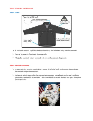 Smart Textile for entertainment
Smart Jacket
 It has touch sensitive keyboard embroidered directly into the fabric using conductive thread
 Several keys can be functioned simultaneously
 The jacket is entirely battery operated, with powered speakers in the pockets
Smart textiles in space suit
 A space suit is a garment worn to keep a human alive in the harsh environment of outer space,
vacuum and temperature extremes.
 Advanced suits better regulate the astronaut’s temperature with a liquid cooling and ventilation
garment to contact with the astronaut’s skin, from which the heat is dumped into space through an
external radiator
 