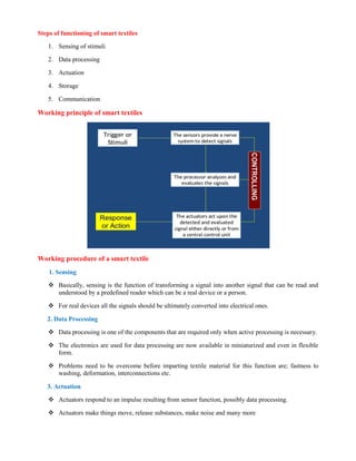 Steps of functioning of smart textiles
1. Sensing of stimuli
2. Data processing
3. Actuation
4. Storage
5. Communication
Working principle of smart textiles
Working procedure of a smart textile
1. Sensing
 Basically, sensing is the function of transforming a signal into another signal that can be read and
understood by a predefined reader which can be a real device or a person.
 For real devices all the signals should be ultimately converted into electrical ones.
2. Data Processing
 Data processing is one of the components that are required only when active processing is necessary.
 The electronics are used for data processing are now available in miniaturized and even in flexible
form.
 Problems need to be overcome before imparting textile material for this function are; fastness to
washing, deformation, interconnections etc.
3. Actuation
 Actuators respond to an impulse resulting from sensor function, possibly data processing.
 Actuators make things move, release substances, make noise and many more
 