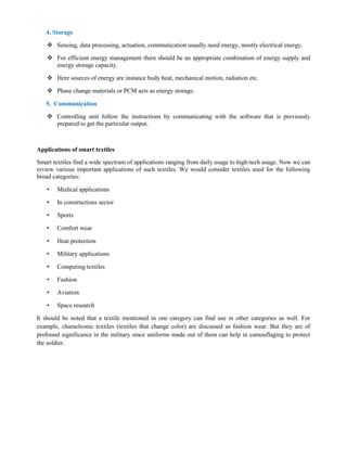 4. Storage
 Sensing, data processing, actuation, communication usually need energy, mostly electrical energy.
 For efficient energy management there should be an appropriate combination of energy supply and
energy storage capacity.
 Here sources of energy are instance body heat, mechanical motion, radiation etc.
 Phase change materials or PCM acts as energy storage.
5. Communication
 Controlling unit follow the instructions by communicating with the software that is previously
prepared to get the particular output.
Applications of smart textiles
Smart textiles find a wide spectrum of applications ranging from daily usage to high-tech usage. Now we can
review various important applications of such textiles. We would consider textiles used for the following
broad categories:
• Medical applications
• In constructions sector
• Sports
• Comfort wear
• Heat protection
• Military applications
• Computing textiles
• Fashion
• Aviation
• Space research
It should be noted that a textile mentioned in one category can find use in other categories as well. For
example, chameleonic textiles (textiles that change color) are discussed as fashion wear. But they are of
profound significance in the military since uniforms made out of them can help in camouflaging to protect
the soldier.
 