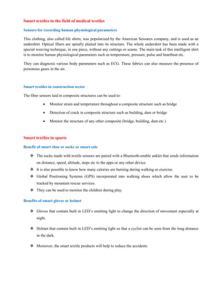 Smart textiles in the field of medical textiles
Sensors for recording human physiological parameters
This clothing, also called life shirts, was popularized by the American Sensatex company, and is used as an
undershirt. Optical fibers are spirally plaited into its structure. The whole undershirt has been made with a
special weaving technique, in one piece, without any cuttings or seams. The main task of this intelligent shirt
is to monitor human physiological parameters such as temperature, pressure, pulse and heartbeat etc.
They can diagnosis various body parameters such as ECG. These fabrics can also measure the presence of
poisonous gases in the air.
Smart textiles in construction sector
The fiber sensors laid in composite structures can be used to:
 Monitor strain and temperature throughout a composite structure such as bridge
 Detection of crack in composite structure such as building, dam or bridge
 Monitor the structure of any other composite (bridge, building, dam etc )
Smart textiles in sports
Benefit of smart shoe or socks or smart sole
 The socks made with textile sensors are paired with a Bluetooth-enable anklet that sends information
on distance, speed, altitude, steps etc to the apps or any other device.
 It is also possible to know how many calories are burning during walking or exercise.
 Global Positioning Systems (GPS) incorporated into walking shoes which allow the user to be
tracked by mountain rescue services.
 They can be used to monitor the children during play.
Benefits of smart gloves or helmet
 Gloves that contain built in LED’s emitting light to change the direction of movement especially at
night.
 Helmet that contain built in LED’s emitting light so that a cyclist can be seen from the long distance
in the dark.
 Moreover, the smart textile products will help to reduce the accidents
 