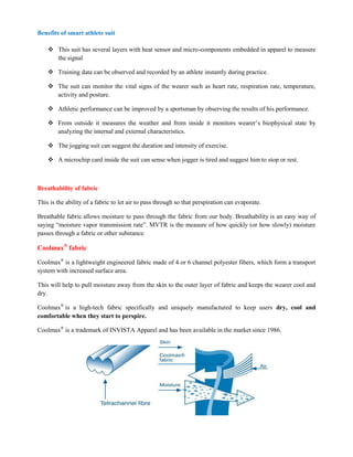 Benefits of smart athlete suit
 This suit has several layers with heat sensor and micro-components embedded in apparel to measure
the signal
 Training data can be observed and recorded by an athlete instantly during practice.
 The suit can monitor the vital signs of the wearer such as heart rate, respiration rate, temperature,
activity and posture.
 Athletic performance can be improved by a sportsman by observing the results of his performance.
 From outside it measures the weather and from inside it monitors wearer’s biophysical state by
analyzing the internal and external characteristics.
 The jogging suit can suggest the duration and intensity of exercise.
 A microchip card inside the suit can sense when jogger is tired and suggest him to stop or rest.
Breathability of fabric
This is the ability of a fabric to let air to pass through so that perspiration can evaporate.
Breathable fabric allows moisture to pass through the fabric from our body. Breathability is an easy way of
saying “moisture vapor transmission rate”. MVTR is the measure of how quickly (or how slowly) moisture
passes through a fabric or other substance.
Coolmax®
fabric
Coolmax®
is a lightweight engineered fabric made of 4 or 6 channel polyester fibers, which form a transport
system with increased surface area.
This will help to pull moisture away from the skin to the outer layer of fabric and keeps the wearer cool and
dry.
Coolmax®
is a high-tech fabric specifically and uniquely manufactured to keep users dry, cool and
comfortable when they start to perspire.
Coolmax®
is a trademark of INVISTA Apparel and has been available in the market since 1986.
 