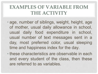 EXAMPLES OF VARIABLE FROM
THE ACTIVITY
• age, number of siblings, weight, height, age
of mother, usual daily allowance in school,
usual daily food expenditure in school,
usual number of text messages sent in a
day, most preferred color, usual sleeping
time and happiness index for the day.
• these characteristics are observable in each
and every student of the class, then these
are referred to as variables.
 