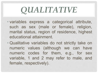 QUALITATIVE
• variables express a categorical attribute,
such as sex (male or female), religion,
marital status, region of residence, highest
educational attainment.
• Qualitative variables do not strictly take on
numeric values (although we can have
numeric codes for them, e.g., for sex
variable, 1 and 2 may refer to male, and
female, respectively).
 