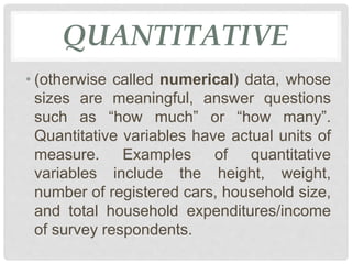 QUANTITATIVE
• (otherwise called numerical) data, whose
sizes are meaningful, answer questions
such as “how much” or “how many”.
Quantitative variables have actual units of
measure. Examples of quantitative
variables include the height, weight,
number of registered cars, household size,
and total household expenditures/income
of survey respondents.
 