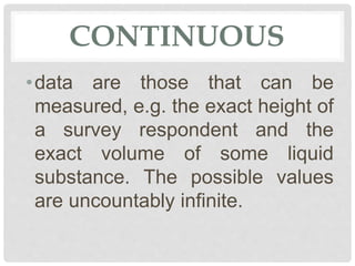CONTINUOUS
•data are those that can be
measured, e.g. the exact height of
a survey respondent and the
exact volume of some liquid
substance. The possible values
are uncountably infinite.
 
