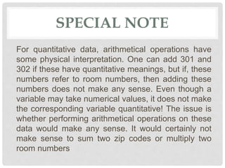SPECIAL NOTE
For quantitative data, arithmetical operations have
some physical interpretation. One can add 301 and
302 if these have quantitative meanings, but if, these
numbers refer to room numbers, then adding these
numbers does not make any sense. Even though a
variable may take numerical values, it does not make
the corresponding variable quantitative! The issue is
whether performing arithmetical operations on these
data would make any sense. It would certainly not
make sense to sum two zip codes or multiply two
room numbers
 
