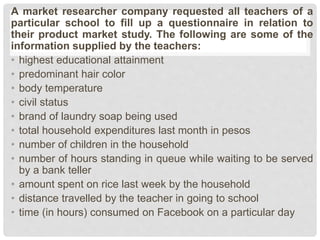 A market researcher company requested all teachers of a
particular school to fill up a questionnaire in relation to
their product market study. The following are some of the
information supplied by the teachers:
• highest educational attainment
• predominant hair color
• body temperature
• civil status
• brand of laundry soap being used
• total household expenditures last month in pesos
• number of children in the household
• number of hours standing in queue while waiting to be served
by a bank teller
• amount spent on rice last week by the household
• distance travelled by the teacher in going to school
• time (in hours) consumed on Facebook on a particular day
 