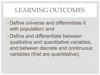 LEARNING OUTCOMES
•Define universe and differentiate it
with population; and
•Define and differentiate between
qualitative and quantitative variables,
and between discrete and continuous
variables (that are quantitative);
 