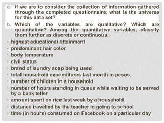 a. If we are to consider the collection of information gathered
through the completed questionnaire, what is the universe
for this data set?
b. Which of the variables are qualitative? Which are
quantitative? Among the quantitative variables, classify
them further as discrete or continuous.
• highest educational attainment
• predominant hair color
• body temperature
• civil status
• brand of laundry soap being used
• total household expenditures last month in pesos
• number of children in a household
• number of hours standing in queue while waiting to be served
by a bank teller
• amount spent on rice last week by a household
• distance travelled by the teacher in going to school
• time (in hours) consumed on Facebook on a particular day
 
