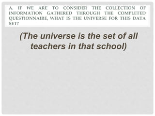 A. IF WE ARE TO CONSIDER THE COLLECTION OF
INFORMATION GATHERED THROUGH THE COMPLETED
QUESTIONNAIRE, WHAT IS THE UNIVERSE FOR THIS DATA
SET?
(The universe is the set of all
teachers in that school)
 