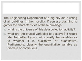The Engineering Department of a big city did a listing
of all buildings in their locality. If you are planning to
gather the characteristics of these buildings,
a. what is the universe of this data collection activity?
b. what are the crucial variables to observe? It would
also be better if you could classify the variables as
to whether it is qualitative or quantitative.
Furthermore, classify the quantitative variable as
discrete or continuous.
 
