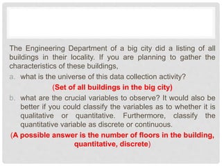The Engineering Department of a big city did a listing of all
buildings in their locality. If you are planning to gather the
characteristics of these buildings,
a. what is the universe of this data collection activity?
(Set of all buildings in the big city)
b. what are the crucial variables to observe? It would also be
better if you could classify the variables as to whether it is
qualitative or quantitative. Furthermore, classify the
quantitative variable as discrete or continuous.
(A possible answer is the number of floors in the building,
quantitative, discrete)
 