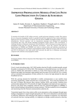 International Journal of Wireless & Mobile Networks (IJWMN) Vol. 11, No. 6, December 2019
DOI: 10.5121/ijwmn.2019.11603 35
IMPROVED PROPAGATION MODELS FOR LTE PATH
LOSS PREDICTION IN URBAN & SUBURBAN
GHANA
James D. Gadze, Kwame A. Agyekum, Stephen J. Nuagah and E.A. Affum
Department of Telecommunication Engineering,
Kwame Nkrumah University of Science and Technology, Ghana
ABSTRACT
To maximize the benefits of LTE cellular networks, careful and proper planning is needed. This requires
the use of accurate propagation models to quantify the path loss required for base station deployment.
Deployed LTE networks in Ghana can barely meet the desired 100Mbps throughput leading to customer
dissatisfaction. Network operators rely on transmission planning tools designed for generalized
environments that come with already embedded propagation models suited to other environments. A
challenge therefore to Ghanaian transmission Network planners will be choosing an accurate and precise
propagation model that best suits the Ghanaian environment. Given this, extensive LTE path loss
measurements at 800MHz and 2600MHz were taken in selected urban and suburban environments in
Ghana and compared with 6 commonly used propagation models. Improved versions of the Ericson, SUI,
and ECC-33 developed in this study predict more precisely the path loss in Ghanaian environments
compared with commonly used propagation models.
KEYWORDS
Propagation Models, Path loss Exponent, Root Mean Square Error, Signal Reference Received
Power(RSRP).
1. INTRODUCTION
Cisco's visual networking index, 2017-2022 predicts that the IP traffic recorded annually around
the globe is estimated at 4.8 Zb by 2022. This translates to a threefold increase over the next five
years [1]. Mobile data subscription in Ghana as of July 2018 stood at twenty-nine million, one
hundred and eighty-one thousand, eight hundred and sixty-three (29,181,863) [2]. For a country
with an estimated total population of thirty million [3], it shows the high demand for data and
broadband services.
With this growing demand for bandwidth in mobile communication as user numbers keep
increasing significantly, mobile networks have evolved from 1G - 4G to meet the demand over
the years. In Ghana, Blu telecom, Busy internet, Surfline, MTN, and recently Vodafone have
commercially deployed 4G LTE networks for higher throughputs and improved user experience.
However, this hasn't been completely achieved since the expected throughput of 100Mbps is
barely realized leading to dissatisfaction among customers. This has resulted in a lot of complaints
and sanctioning from the National communications authority [4].
Transmitted signals from a base station suffer severe attenuation as they propagate through space
leading to degradation in signal strength and quality [5]. This severe attenuation is introduced due
to reflection, diffraction, and scattering of the signal as it impinges on obstacles. For subscribers
of a network who have varying mobility, it is imperative to design a mobile network so that they
 