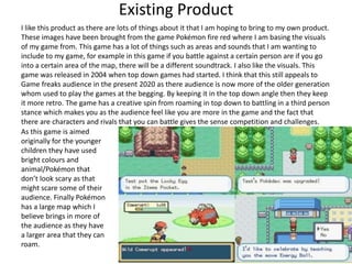 I like this product as there are lots of things about it that I am hoping to bring to my own product.
These images have been brought from the game Pokémon fire red where I am basing the visuals
of my game from. This game has a lot of things such as areas and sounds that I am wanting to
include to my game, for example in this game if you battle against a certain person are if you go
into a certain area of the map, there will be a different soundtrack. I also like the visuals. This
game was released in 2004 when top down games had started. I think that this still appeals to
Game freaks audience in the present 2020 as there audience is now more of the older generation
whom used to play the games at the begging. By keeping it in the top down angle then they keep
it more retro. The game has a creative spin from roaming in top down to battling in a third person
stance which makes you as the audience feel like you are more in the game and the fact that
there are characters and rivals that you can battle gives the sense competition and challenges.
As this game is aimed
originally for the younger
children they have used
bright colours and
animal/Pokémon that
don’t look scary as that
might scare some of their
audience. Finally Pokémon
has a large map which I
believe brings in more of
the audience as they have
a larger area that they can
roam.
Existing Product
 