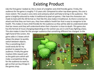 Like the first game I looked at, this is more of a brighter and child friendly game. Firstly, the
audience for the game is roughly 7-15 years old. Compared to other top down games, this one is
more violent. The visuals is very retro and cartoony which will help to bring in the audience. The
game is brightly coloured to make it traditional to pixel art games. I like how the characters are
made to look with the 2D format as I feel like this also makes it traditional. As there is enemy's to
attack and that they can harm you, they have added a health bar that is easy to recognise to be
health. This makes it more child friendly for the audience as they will be able to understand what
that bar means and they will understand when their character is close to death. This game also
has the format of music changing depending on the section you are in and if you fighting a boss.
This also makes it clear for the younger audience that something different has changed. In the
right hand of the screen, the
game adds in 3 boxes which
allows the player to quickly
switch between objects.
This is something that I
could easily do for my
product to appeal to my
audience. Finally the game
involves little reward such
as the gold coins which will
make a competitive thing
for the audience to want to
get so that can buy things in
the games shop.
Existing Product
 