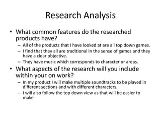 Research Analysis
• What common features do the researched
products have?
– All of the products that I have looked at are all top down games.
– I find that they all are traditional in the sense of games and they
have a clear objective.
– They have music which corresponds to character or areas.
• What aspects of the research will you include
within your on work?
– In my product I will make multiple soundtracks to be played in
different sections and with different characters.
– I will also follow the top down view as that will be easier to
make
 