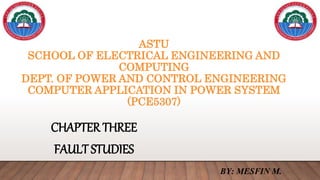 ASTU
SCHOOL OF ELECTRICAL ENGINEERING AND
COMPUTING
DEPT. OF POWER AND CONTROL ENGINEERING
COMPUTER APPLICATION IN POWER SYSTEM
(PCE5307)
CHAPTER THREE
FAULT STUDIES
BY: MESFIN M.
 