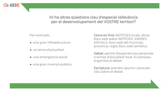 Per exemple...
● una gran infraestructura
● un tema d’actualitat
● una emergència social
● una gran inversió pública
Cerca en línia: NOTÍCIES locals, altres
llocs web sobre NOTÍCIES, XARXES
SOCIALS, llocs web del municipi,
província, regió, llocs web temàtics.
Debat: partint d’experiències personals
o temes d’actualitat local. El portaveu
organitza el debat.
Escriptura: prendre apunts i paraules
clau sobre el debat.
Hi ha altres qüestions clau d'especial rellevància
per al desenvolupament del VOSTRE territori?
 
