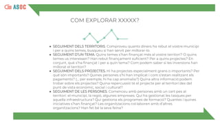 COM EXPLORAR XXXXX?
● SEGUIMENT DELS TERRITORIS. Comproveu quants diners ha rebut el vostre municipi
i per a quins temes, busqueu si han servit per millorar-lo.
● SEGUIMENT D’UN TEMA. Quins temes s’han finançat més al vostre territori? O quins
temes us interessen? Han rebut finançament suficient? Per a quins projectes? En
conjunt, què s’ha finançat i per a quin tema? Com podem saber si les inversions han
millorat el territori?
● SEGUIMENT DELS PROJECTES. Hi ha projectes especialment grans o importants? Per
què són importants? Quines persones s’hi han implicat i com s’estan realitzant els
pagaments? (... per exemple, hi ha cap anomalia?) Quina altra informació podem
trobar sobre els projectes? Quina repercussió té el projecte per al territori des del
punt de vista econòmic, social i cultural?
● SEGUIMENT DE LES PERSONES. Comenceu amb persones amb un cert pes al
territori: el municipi, la regió, algunes empreses. Qui ha gestionat les tasques per
aquella infraestructura? Qui gestiona els programes de formació? Quantes i quines
iniciatives s’han finançat? Les organitzacions col·laboren amb d’altres
organitzacions? Han fet bé la seva feina?
 