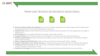 ● Recerca d’altres dades secundàries (documents oficials, publicacions acadèmiques, diaris, estatuts de
les organitzacions, comunicats oficials, llocs web, etc.).
● Qüestionaris (qüestionaris distribuïts als usuaris dels serveis, formularis en línia, preguntes tancades o
obertes, etc.).
● Entrevistes (estructurades, semiestructurades, sense estructurar).
● Grups temàtics (entrevistes de grup amb preguntes i interaccions entre els participants).
● Anàlisis quantitatives (anàlisi de diverses variables, creuar conjunts de dades per entendre la relació
entre els fenòmens).
● Diaris i presentació d’informes (mesurar les accions, documentar amb fotos i vídeos).
● Anàlisi “longitudinal” d’un estudi de cas (un estudi de cas aprofundit, aplicant-hi diverses tècniques).
● Mètodes de cerca en línia (anàlisi de la xarxa, etnografia digital, scraping i diverses tècniques per
extreure dades i mètriques en línia).
● Anàlisi del contingut (anàlisi sistemàtica de corpus de textos per entendre temes recurrents).
TRIAR UNA TÈCNICA DE RECERCA ADDICIONAL
 