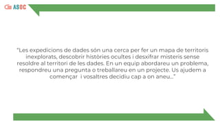 “Les expedicions de dades són una cerca per fer un mapa de territoris
inexplorats, descobrir històries ocultes i desxifrar misteris sense
resoldre al territori de les dades. En un equip abordareu un problema,
respondreu una pregunta o treballareu en un projecte. Us ajudem a
començar i vosaltres decidiu cap a on aneu...”
 