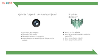 Quin és l’objectiu del vostre projecte?
● generar una emoció
● generar una acció
● sensibilitzar sobre un tema
● participar en una decisió de l’organisme
públic
● a tota la ciutadania
● a un grup interessat en un tema
específic
● a un organisme públic
● a un organisme privat
A qui es
dirigeix?
 
