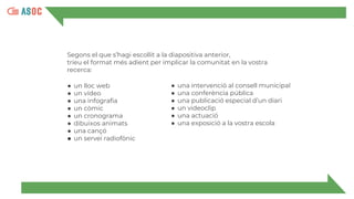 Segons el que s’hagi escollit a la diapositiva anterior,
trieu el format més adient per implicar la comunitat en la vostra
recerca:
● un lloc web
● un vídeo
● una infografia
● un còmic
● un cronograma
● dibuixos animats
● una cançó
● un servei radiofònic
● una intervenció al consell municipal
● una conferència pública
● una publicació especial d’un diari
● un videoclip
● una actuació
● una exposició a la vostra escola
 