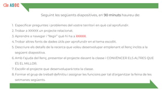 Seguint les següents diapositives, en 90 minuts haureu de:
1. Especificar preguntes i problemes del vostre territori en què cal aprofundir.
2. Trobar a XXXXX un projecte relacionat.
3. Aprendre a navegar i “llegir” què hi ha a XXXXX.
4.Trobar altres fonts de dades útils per aprofundir en el tema escollit.
5. Descriure els detalls de la recerca que voleu desenvolupar emplenant el llenç inclòs a la
següent diapositiva.
6. Amb l’ajuda del llenç, presentar el projecte davant la classe i CONVÈNCER ELS ALTRES QUE
ÉS EL MILLOR.
7. Escollir el projecte que desenvoluparà tota la classe.
8. Formar el grup de treball definitiu i assignar les funcions per tal d’organitzar la feina de les
setmanes següents.
 