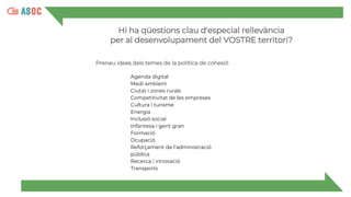 Hi ha qüestions clau d'especial rellevància
per al desenvolupament del VOSTRE territori?
Preneu idees dels temes de la política de cohesió
Agenda digital
Medi ambient
Ciutat i zones rurals
Competitivitat de les empreses
Cultura i turisme
Energia
Inclusió social
Infantesa i gent gran
Formació
Ocupació
Reforçament de l’administració
pública
Recerca i innovació
Transports
 