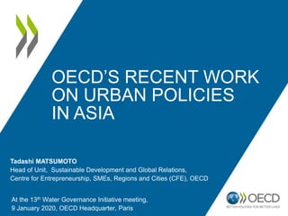 Tadashi MATSUMOTO
Head of Unit, Sustainable Development and Global Relations,
Centre for Entrepreneurship, SMEs, Regions and Cities (CFE), OECD
At the 13th Water Governance Initiative meeting,
9 January 2020, OECD Headquarter, Paris
OECD’S RECENT WORK
ON URBAN POLICIES
IN ASIA
 