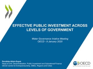 EFFECTIVE PUBLIC INVESTMENT ACROSS
LEVELS OF GOVERNMENT
Dorothée Allain-Dupré
Head of Unit, Decentralisation, Public Investment and Subnational Finance
OECD Centre for Entrepreneurship, SMEs, Regions and Cities
Water Governance Iniative Meeting
OECD - 9 January 2020
 