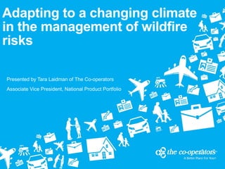 Adapting to a changing climate
in the management of wildfire
risks
Presented by Tara Laidman of The Co-operators
Associate Vice President, National Product Portfolio
 