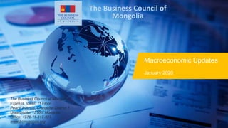 Macroeconomic Updates
January 2020
The Business Council of
Mongolia
The Business Council of Mongolia
Express Tower, 11 Floor
Peace Avenue, Chingeltei District 1
Ulaanbaatar 15160, Mongolia
Office: +976-11-317-027
www.bcmongolia.org
 