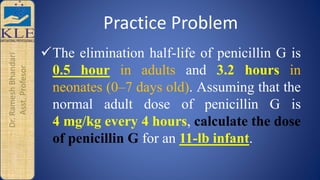 Dr.RameshBhandari
Asst.Profesor Practice Problem
The elimination half-life of penicillin G is
0.5 hour in adults and 3.2 hours in
neonates (0–7 days old). Assuming that the
normal adult dose of penicillin G is
4 mg/kg every 4 hours, calculate the dose
of penicillin G for an 11-lb infant.
 